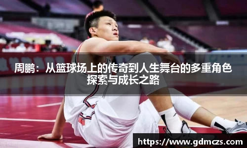 周鹏：从篮球场上的传奇到人生舞台的多重角色探索与成长之路